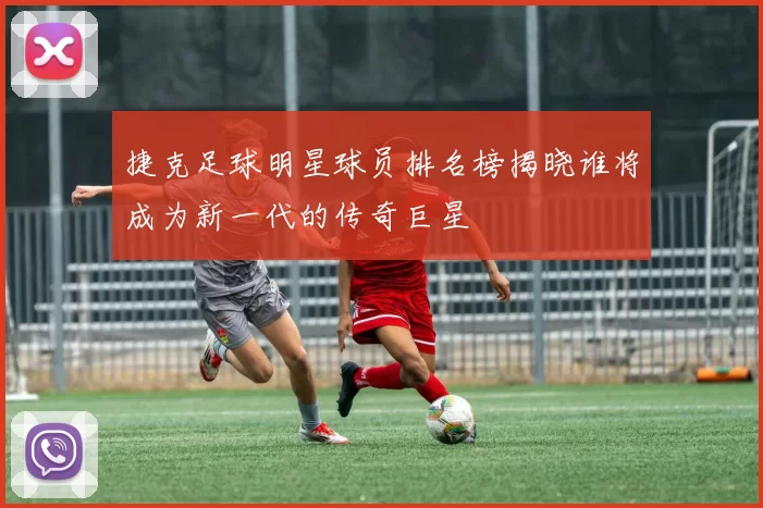 捷克足球明星球员排名榜揭晓谁将成为新一代的传奇巨星