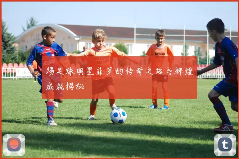 踢足球明星菲罗的传奇之路与辉煌成就揭秘