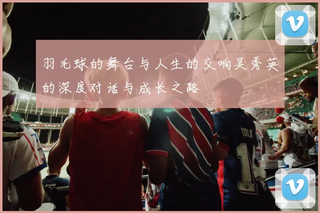 羽毛球的舞台与人生的交响吴秀英的深度对话与成长之路