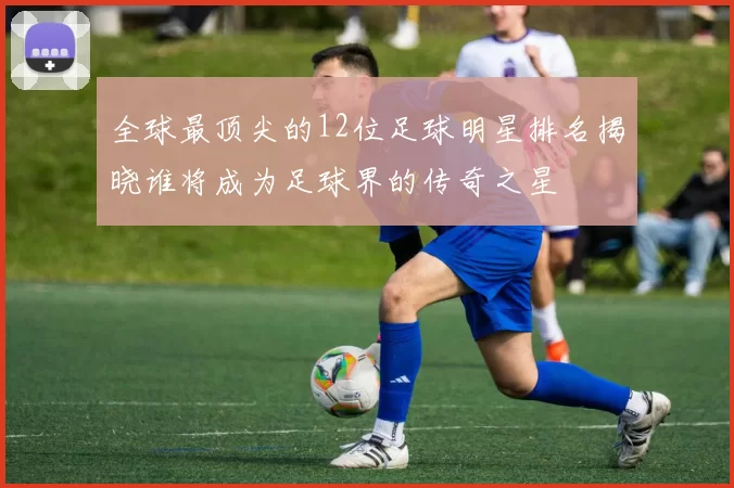 全球最顶尖的12位足球明星排名揭晓谁将成为足球界的传奇之星