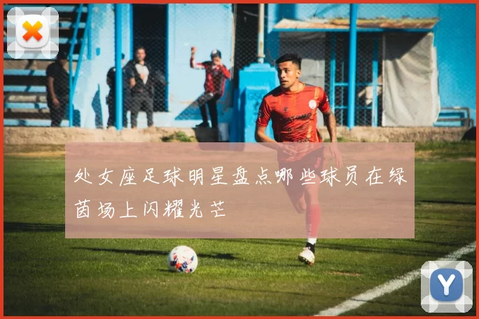 处女座足球明星盘点哪些球员在绿茵场上闪耀光芒