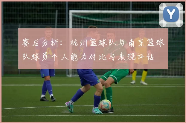 赛后分析：杭州篮球队与南京篮球队球员个人能力对比与表现评估