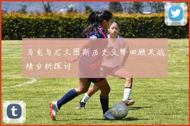 马竞与尤文图斯历史交锋回顾及战绩分析探讨