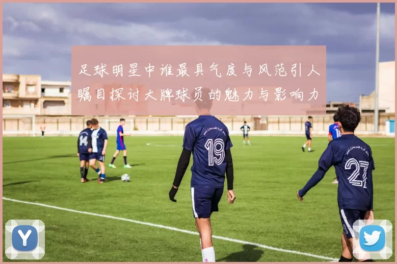 足球明星中谁最具气度与风范引人瞩目探讨大牌球员的魅力与影响力