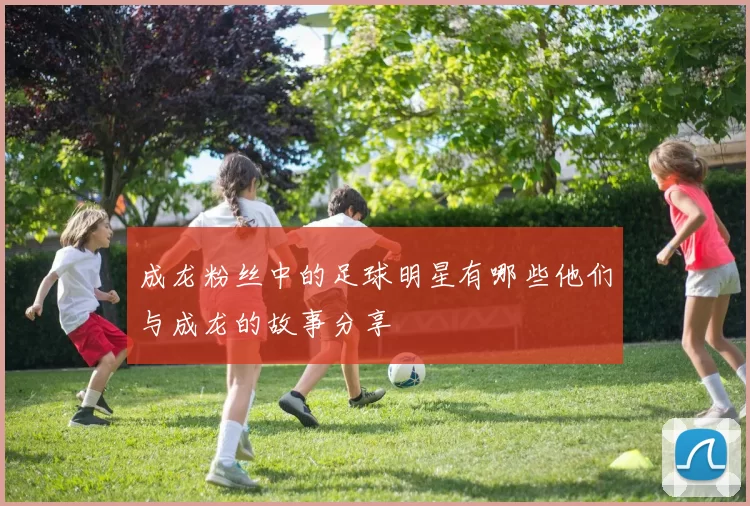 成龙粉丝中的足球明星有哪些他们与成龙的故事分享