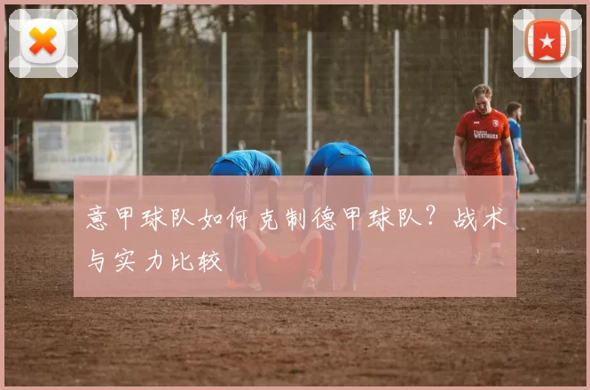 意甲球队如何克制德甲球队？战术与实力比较