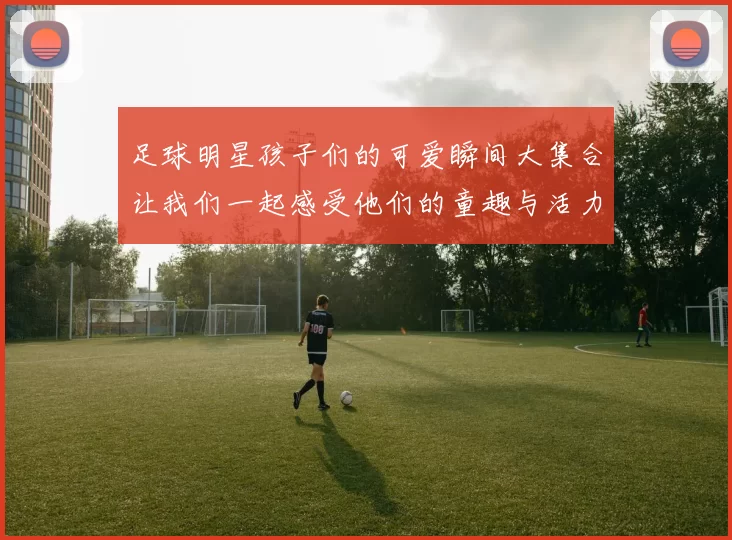 足球明星孩子们的可爱瞬间大集合让我们一起感受他们的童趣与活力