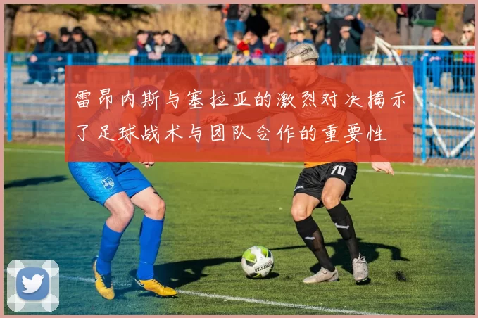 雷昂内斯与塞拉亚的激烈对决揭示了足球战术与团队合作的重要性