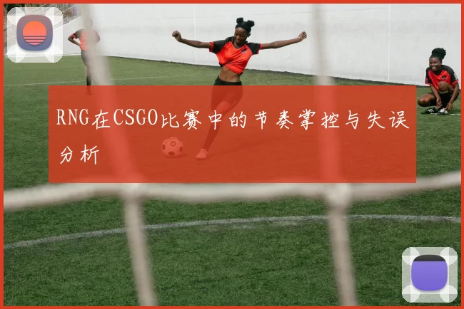 RNG在CSGO比赛中的节奏掌控与失误分析