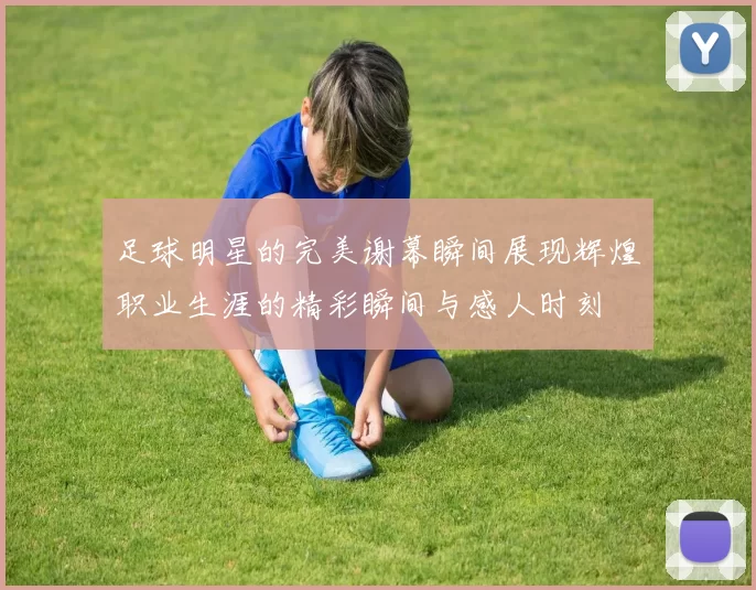 足球明星的完美谢幕瞬间展现辉煌职业生涯的精彩瞬间与感人时刻