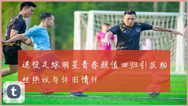 退役足球明星青春颜值回归引发粉丝热议与怀旧情怀