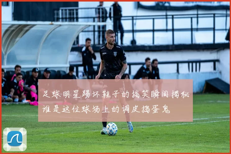 足球明星踢坏鞋子的搞笑瞬间揭秘谁是这位球场上的调皮捣蛋鬼