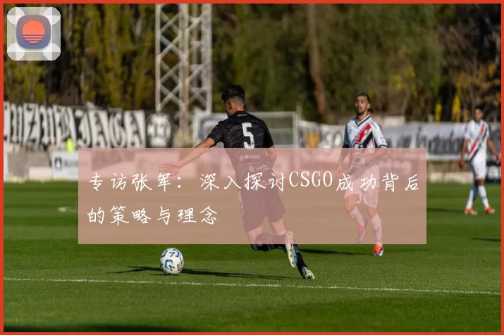 专访张军：深入探讨CSGO成功背后的策略与理念