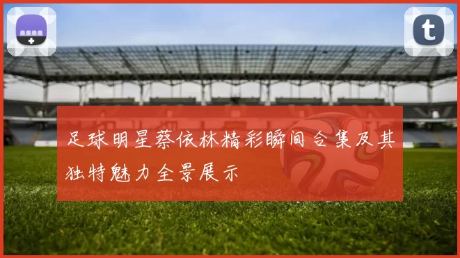 足球明星蔡依林精彩瞬间合集及其独特魅力全景展示