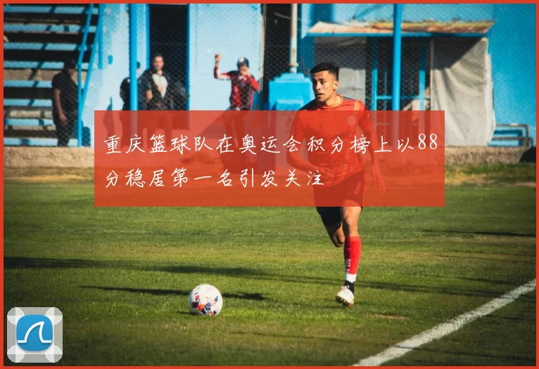 重庆篮球队在奥运会积分榜上以88分稳居第一名引发关注