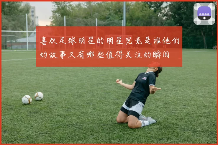 喜欢足球明星的明星究竟是谁他们的故事又有哪些值得关注的瞬间