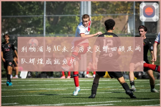 利物浦与AC米兰历史交锋回顾及两队辉煌成就分析