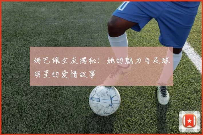 姆巴佩女友揭秘：她的魅力与足球明星的爱情故事
