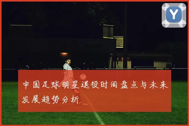中国足球明星退役时间盘点与未来发展趋势分析