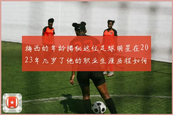 梅西的年龄揭秘这位足球明星在2023年几岁了他的职业生涯历程如何