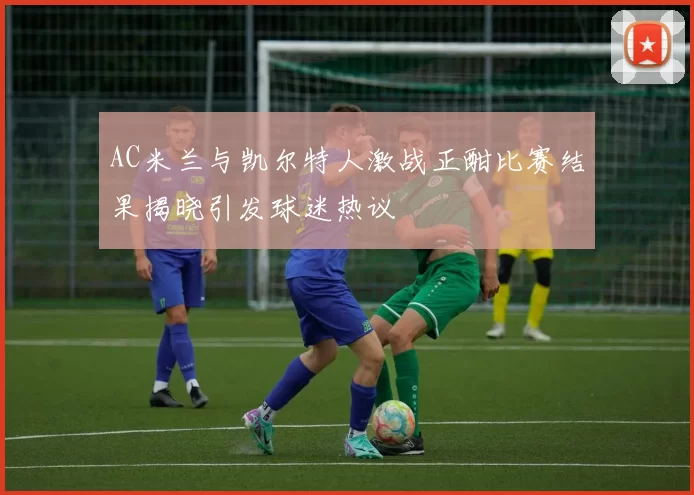 AC米兰与凯尔特人激战正酣比赛结果揭晓引发球迷热议