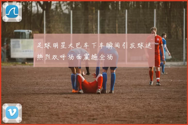 足球明星大巴车下车瞬间引发球迷热烈欢呼场面震撼全场