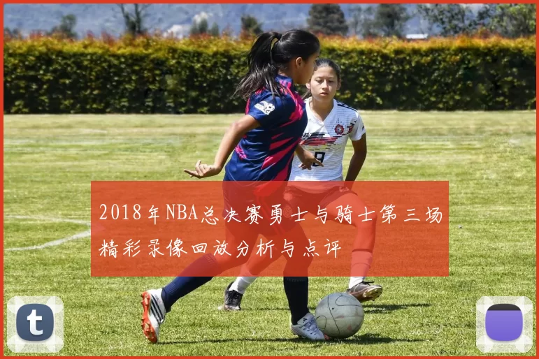 2018年NBA总决赛勇士与骑士第三场精彩录像回放分析与点评