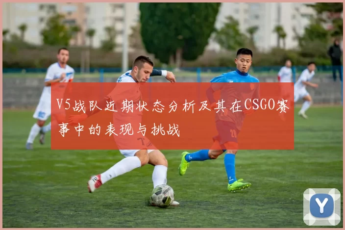 V5战队近期状态分析及其在CSGO赛事中的表现与挑战