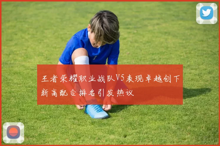王者荣耀职业战队V5表现卓越创下新高配合排名引发热议