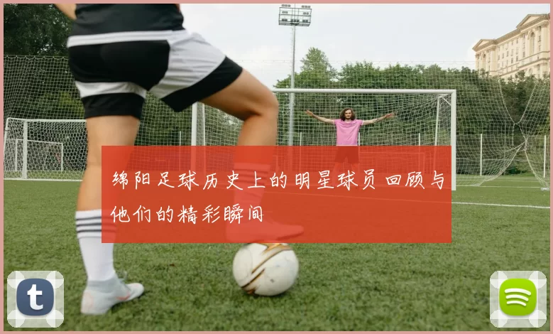 绵阳足球历史上的明星球员回顾与他们的精彩瞬间