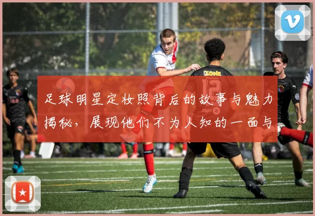足球明星定妆照背后的故事与魅力揭秘，展现他们不为人知的一面与风采