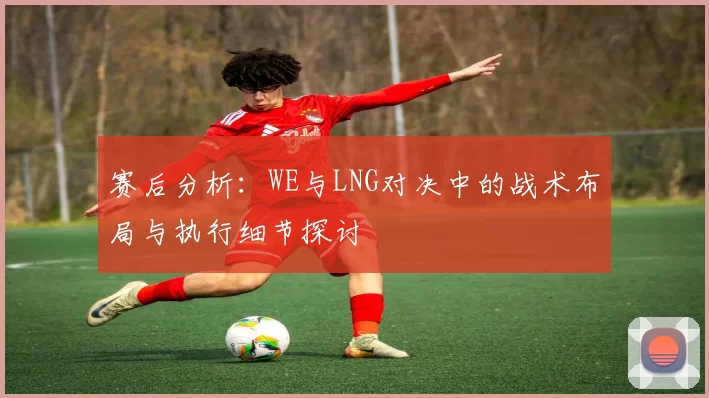 赛后分析：WE与LNG对决中的战术布局与执行细节探讨