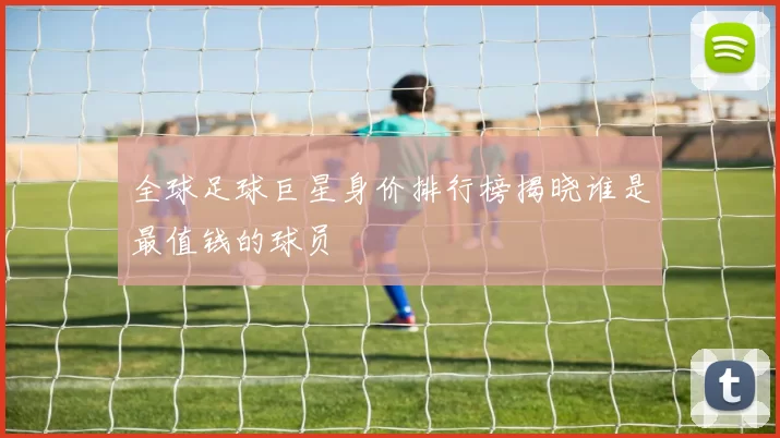 全球足球巨星身价排行榜揭晓谁是最值钱的球员