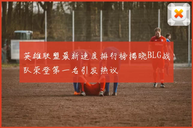 英雄联盟最新速度排行榜揭晓BLG战队荣登第一名引发热议