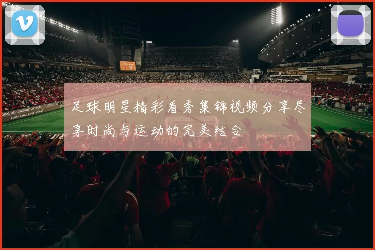 足球明星精彩看秀集锦视频分享尽享时尚与运动的完美结合