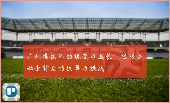 广州滑板队的蜕变与成长：极限运动会背后的故事与挑战
