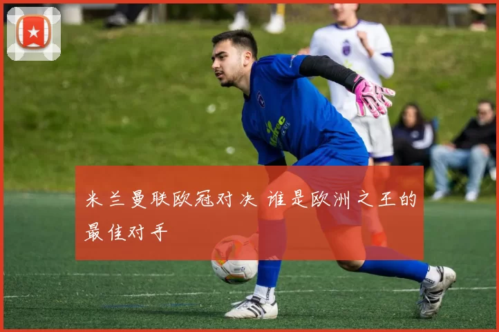 米兰曼联欧冠对决 谁是欧洲之王的最佳对手