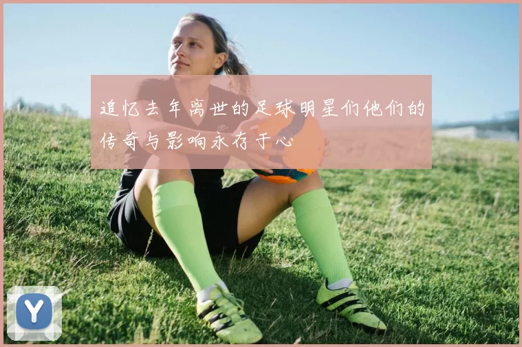 追忆去年离世的足球明星们他们的传奇与影响永存于心