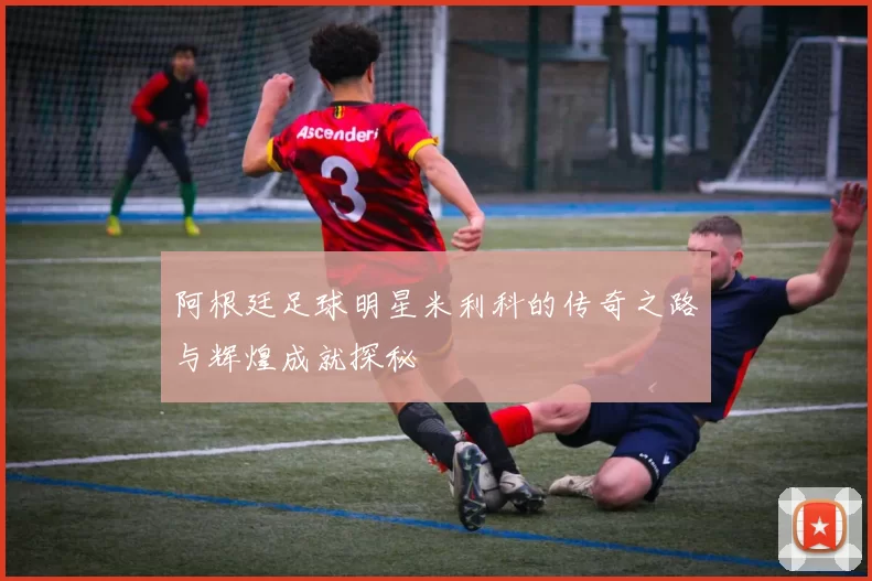 阿根廷足球明星米利科的传奇之路与辉煌成就探秘