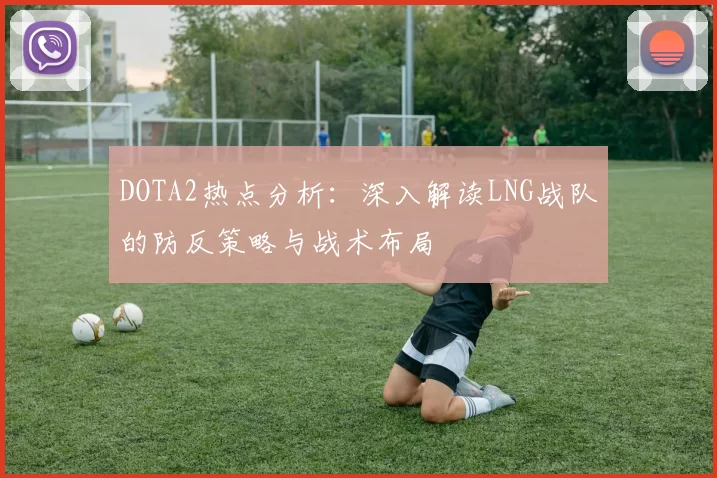 DOTA2热点分析：深入解读LNG战队的防反策略与战术布局
