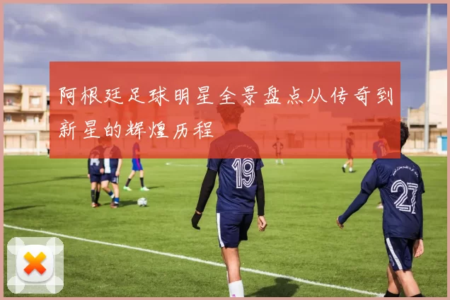 阿根廷足球明星全景盘点从传奇到新星的辉煌历程
