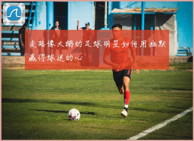 走路像大鹅的足球明星如何用幽默赢得球迷的心