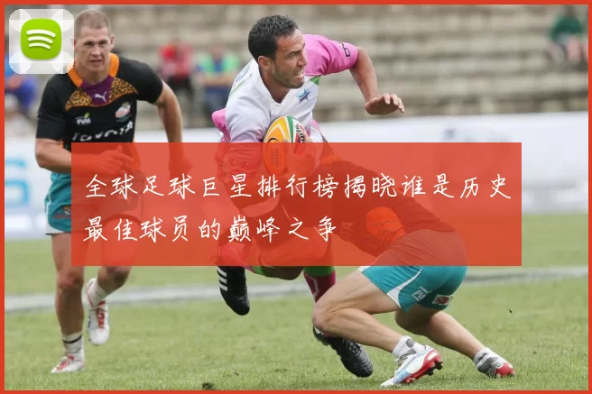 全球足球巨星排行榜揭晓谁是历史最佳球员的巅峰之争