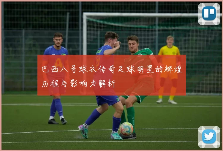 巴西八号球衣传奇足球明星的辉煌历程与影响力解析