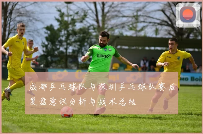 成都乒乓球队与深圳乒乓球队赛后复盘意识分析与战术总结