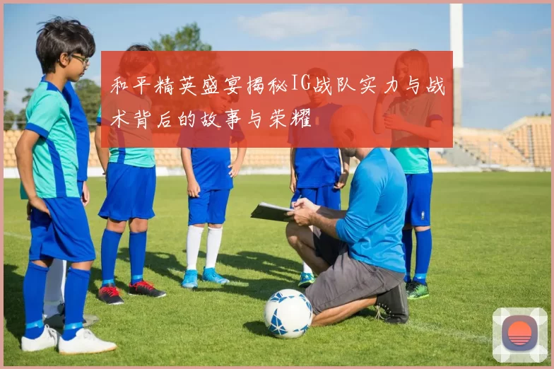 和平精英盛宴揭秘IG战队实力与战术背后的故事与荣耀