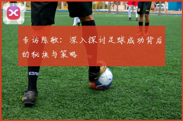 专访陈敏：深入探讨足球成功背后的秘诀与策略