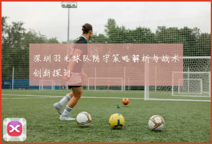 深圳羽毛球队防守策略解析与战术创新探讨