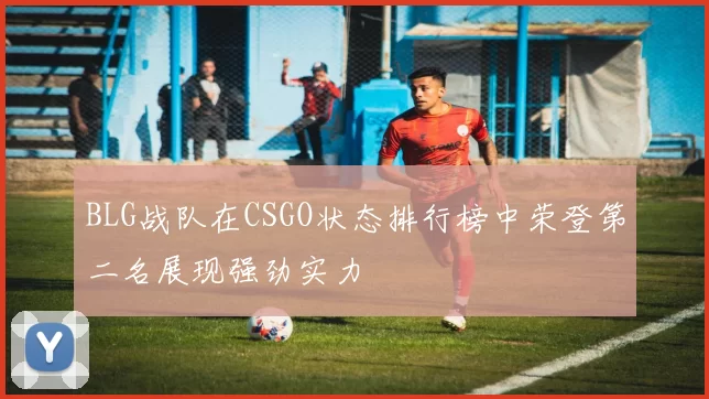 BLG战队在CSGO状态排行榜中荣登第二名展现强劲实力