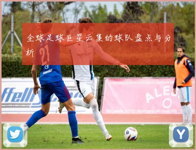 全球足球巨星云集的球队盘点与分析